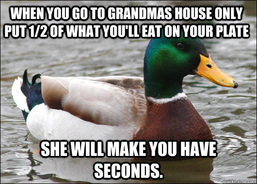 When you go to Grandmas house only put 1/2 of what you'll eat on your plate She will make you have seconds.   Actual Advice Mallard