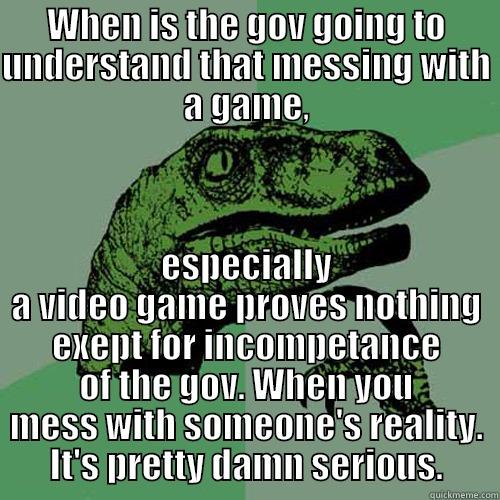 WHEN IS THE GOV GOING TO UNDERSTAND THAT MESSING WITH A GAME, ESPECIALLY A VIDEO GAME PROVES NOTHING EXEPT FOR INCOMPETANCE OF THE GOV. WHEN YOU MESS WITH SOMEONE'S REALITY. IT'S PRETTY DAMN SERIOUS. Philosoraptor