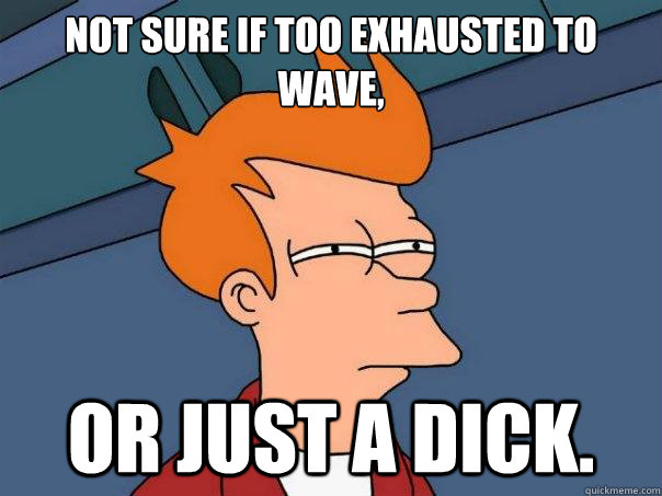 Not sure if too exhausted to wave, or just a dick.  Futurama Fry