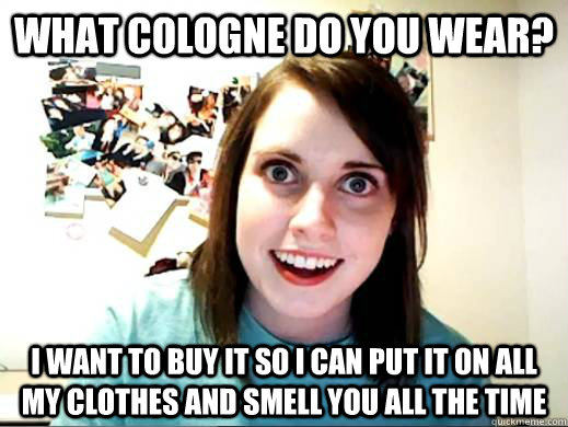 what cologne do you wear? i want to buy it so i can put it on all my clothes and smell you all the time  - what cologne do you wear? i want to buy it so i can put it on all my clothes and smell you all the time   Overly Attatched Girlfriend