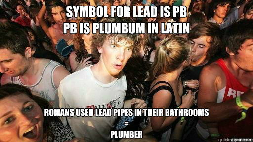 Symbol for Lead is Pb
Pb is plumbum in latin Romans used lead pipes in their bathrooms
=
Plumber  Suddenly Clarity Clarence