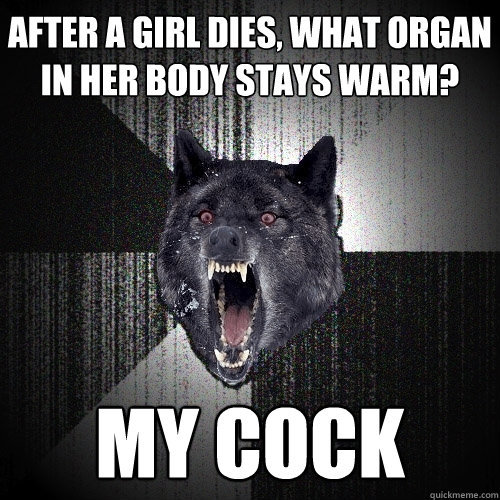 After a girl dies, what organ in her body stays warm? My COCK  Insanity Wolf