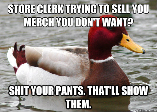 Store clerk trying to sell you merch you don't want?
 Shit your pants. That'll show them.  Malicious Advice Mallard