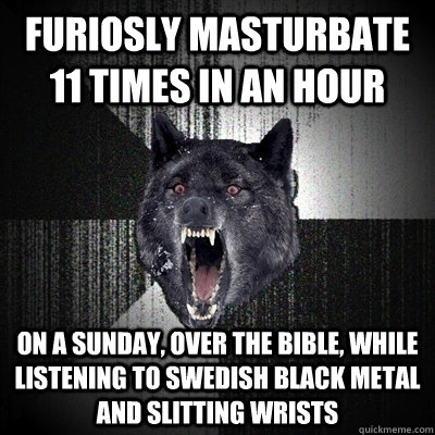 furiosly masturbate 11 times in an hour on a sunday, over the bible, while listening to swedish black metal and slitting wrists  Bullets - Insanity wolf