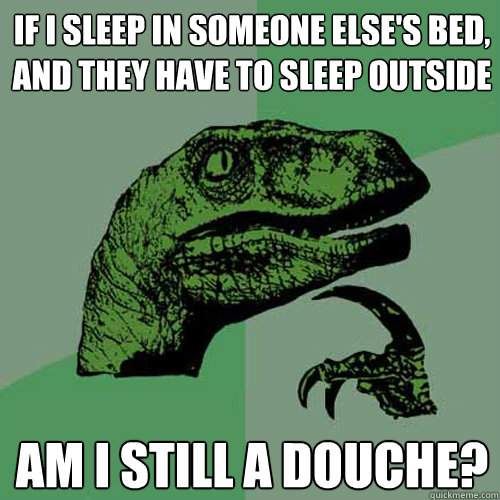 If I sleep in someone else's bed, and they have to sleep outside am i still a douche?  Philosoraptor