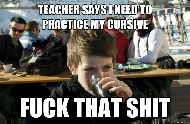 teacher says i need to 
practice my cursive fuck that shit  Lazy Elementary School Kid