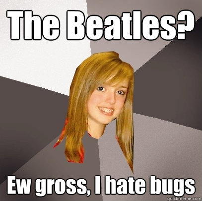 The Beatles? Ew gross, I hate bugs  Musically Oblivious 8th Grader