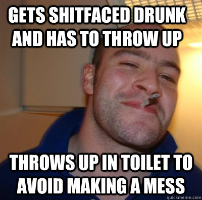 Gets shitfaced drunk and has to throw up Throws up in toilet to avoid making a mess  - Gets shitfaced drunk and has to throw up Throws up in toilet to avoid making a mess   good guy greggg