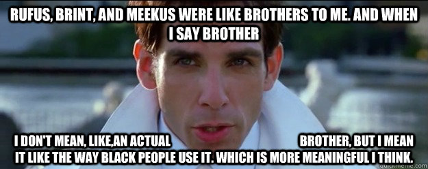 Rufus, Brint, and Meekus were like brothers to me. And when I say brother I don't mean, like,an actual                                                      brother, but I mean it like the way black people use it. Which is more meaningful I think.  - Rufus, Brint, and Meekus were like brothers to me. And when I say brother I don't mean, like,an actual                                                      brother, but I mean it like the way black people use it. Which is more meaningful I think.   zoolander logic