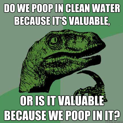 Do we poop in clean water because it's valuable, Or is it valuable because we poop in it? - Do we poop in clean water because it's valuable, Or is it valuable because we poop in it?  Philosoraptor
