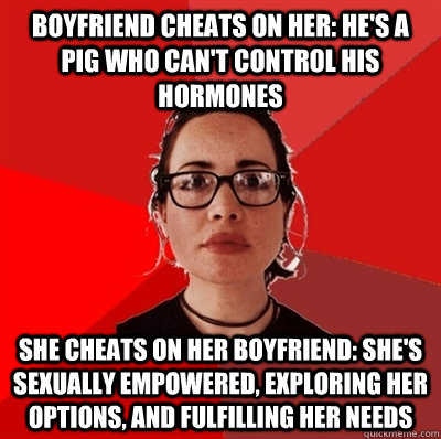 boyfriend cheats on her: he's a pig who can't control his hormones she cheats on her boyfriend: she's sexually empowered, exploring her options, and fulfilling her needs  Liberal Douche Garofalo