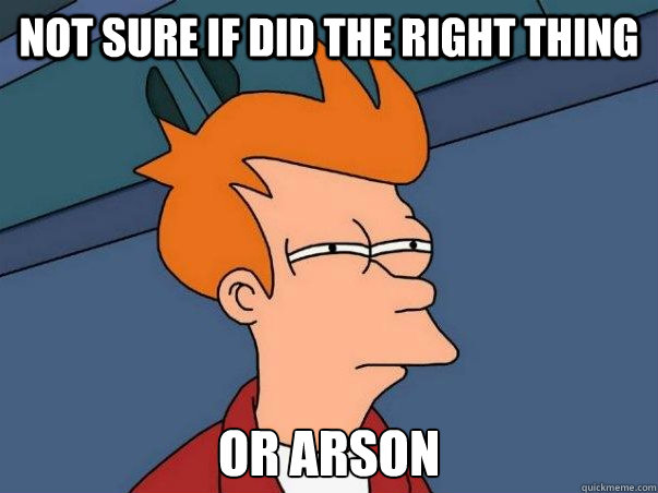 Not sure if did the right thing or arson  Not sure Fry