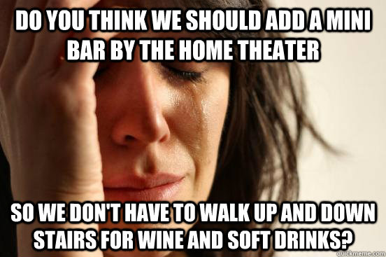 Do you think we should add a mini bar by the home theater So we don't have to walk up and down stairs for wine and soft drinks?  First World Problems