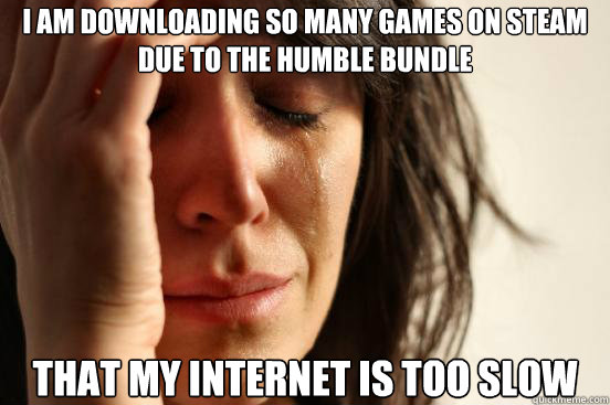 i am downloading So many games on steam due to the humble bundle that my internet is too slow  First World Problems