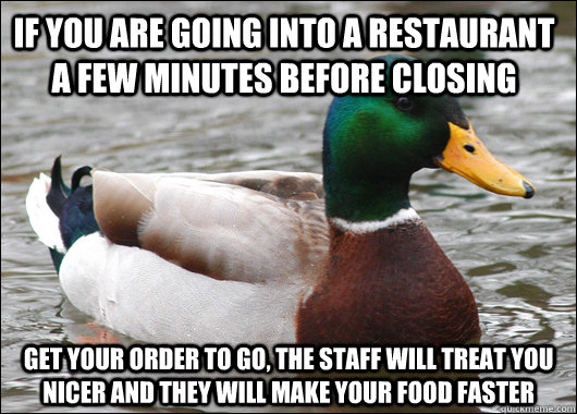 If you are going into a restaurant a few minutes before closing Get your order to go, the staff will treat you nicer and they will make your food faster  Actual Advice Mallard