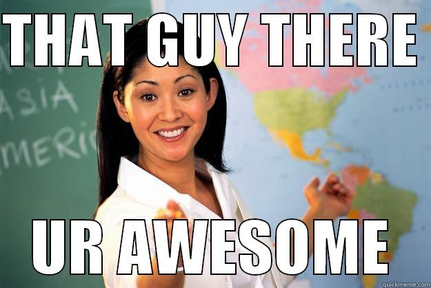 THAT GUY THERE  UR AWESOME Unhelpful High School Teacher