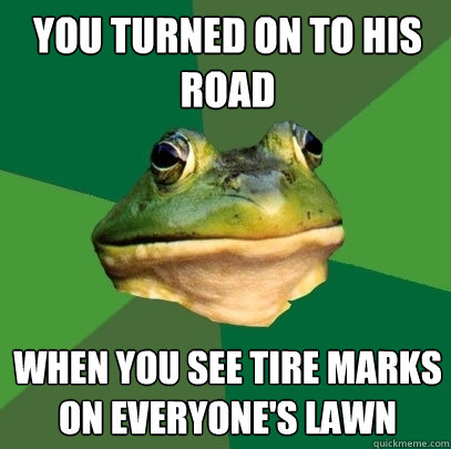 you turned on to his road when you see tire marks on everyone's lawn  Foul Bachelor Frog
