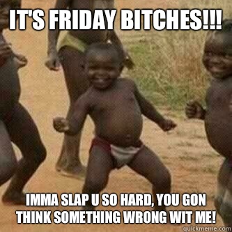 It's Friday bitches!!!  Imma slap u so hard, you gon think something wrong wit me!   Its friday niggas
