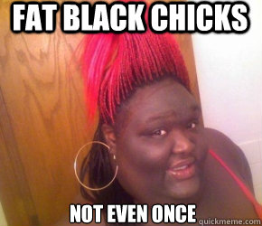 Fat black chicks Not even once  belligerent black girl