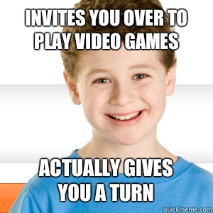 Invites you over to play video games Actually gives 
you a turn  