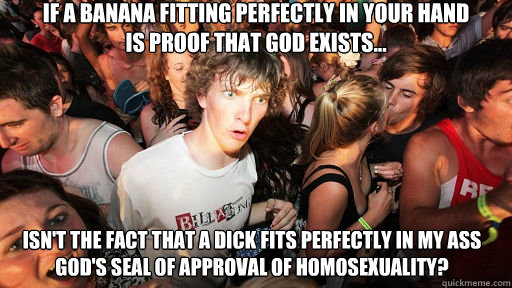 if a banana fitting perfectly in your hand 
is proof that god exists... isn't the fact that a dick fits perfectly in my ass god's seal of approval of homosexuality?  Sudden Clarity Clarence