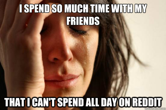 I spend so much time with my friends that i can't spend all day on reddit  First World Problems