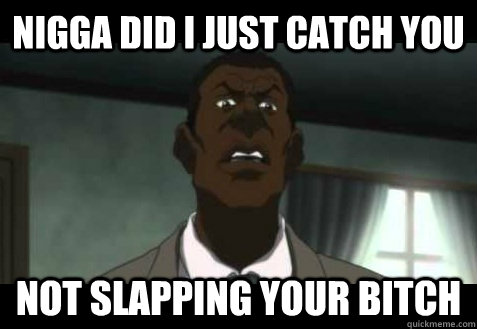 nigga did I just catch you not slapping your bitch  