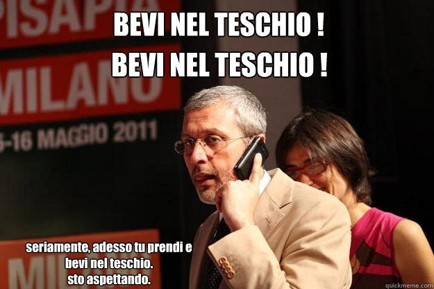 BEVI NEL TESCHIO ! BEVI NEL TESCHIO ! seriamente, adesso tu prendi e bevi nel teschio.
sto aspettando.  BaruffiFace