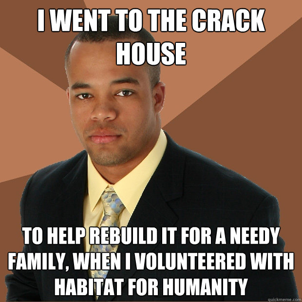 I went to the crack house to help rebuild it for a needy family, when I volunteered with Habitat for humanity  Successful Black Man