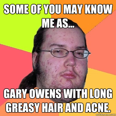 Some of you may know me as... Gary Owens with long greasy hair and acne. - Some of you may know me as... Gary Owens with long greasy hair and acne.  Butthurt Dweller