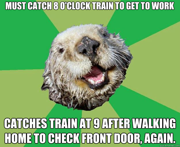 Must catch 8 o'clock train to get to work  catches train at 9 after walking home to check front door, again.  OCD Otter