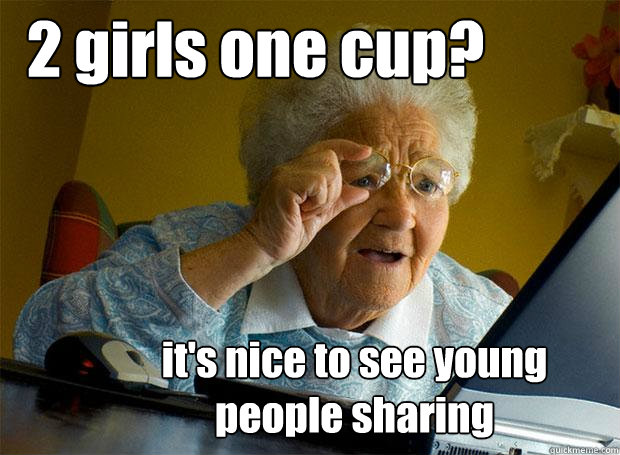 2 girls one cup? it's nice to see young people sharing  Grandma finds the Internet