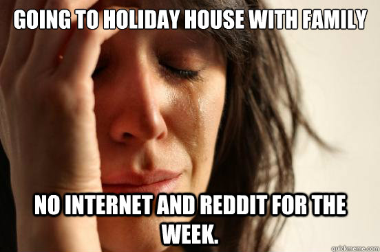 going to holiday house with family no internet and Reddit for the week.  First World Problems