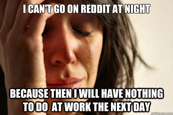 I can't go on reddit at night because then I will have nothing to do  at work the next day  