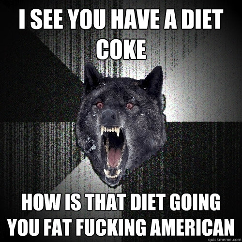 I see you have a diet coke how is that diet going you fat fucking american  Insanity Wolf