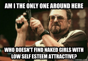 Am I the only one around here who doesn't find naked girls with low self esteem attractive?  - Am I the only one around here who doesn't find naked girls with low self esteem attractive?   Misc