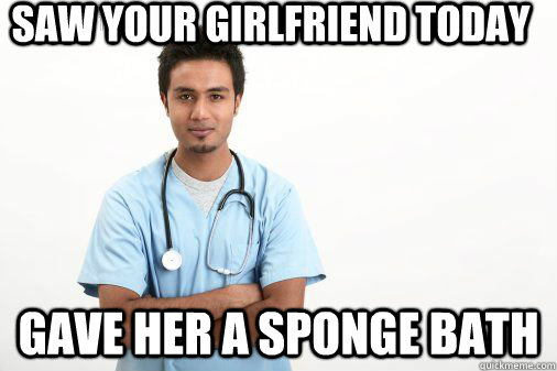 Saw your girlfriend today Gave her a sponge bath  