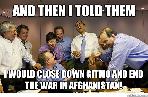 And then I told them I would close down gitmo and end the war in Afghanistan!  - And then I told them I would close down gitmo and end the war in Afghanistan!   Obama Laughs