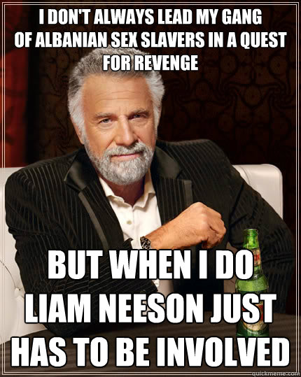 I don't always lead MY gang 
of albanian sex slavers in a quest for revenge but when i do 
liam neeson just HAS to be involved - I don't always lead MY gang 
of albanian sex slavers in a quest for revenge but when i do 
liam neeson just HAS to be involved  The Most Interesting Man In The World