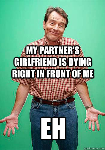 my partner's girlfriend is dying right in front of me eh  Innocent Hal