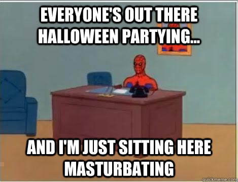 Everyone's out there Halloween partying... And I'm just sitting here masturbating  Im just sitting here masturbating