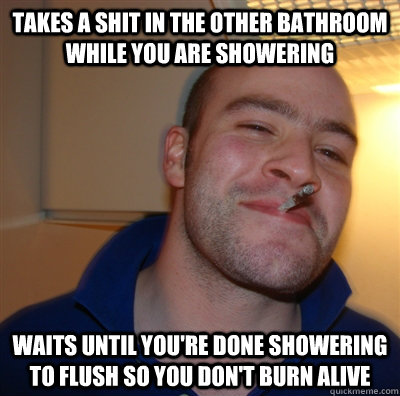 Takes a shit in the other bathroom while you are showering Waits until you're done showering to flush so you don't burn alive - Takes a shit in the other bathroom while you are showering Waits until you're done showering to flush so you don't burn alive  GoodGuyGreg