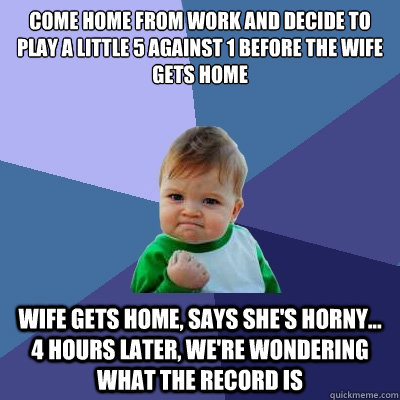 Come home from work and decide to play a little 5 against 1 before the wife gets home Wife gets home, says she's horny...      4 hours later, we're wondering what the record is - Come home from work and decide to play a little 5 against 1 before the wife gets home Wife gets home, says she's horny...      4 hours later, we're wondering what the record is  Success Kid