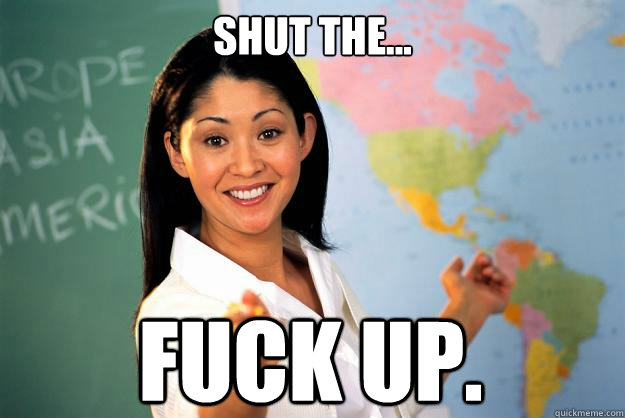 Shut The... Fuck up.  Unhelpful High School Teacher