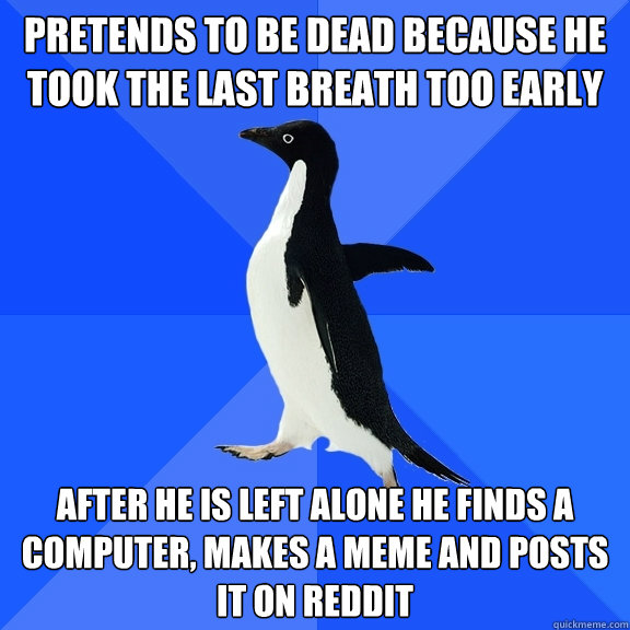 Pretends to be dead because he took the last breath too early after he is left alone he finds a computer, makes a meme and posts it on reddit  Socially Awkward Penguin