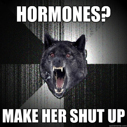 Hormones? Make her shut up  Insanity Wolf