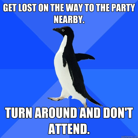 Get lost on the way to the party nearby. Turn around and don't attend.  Socially Awkward Penguin