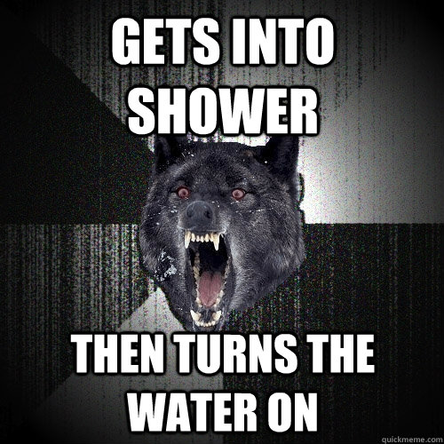 gets into shower then turns the water on  Insanity Wolf