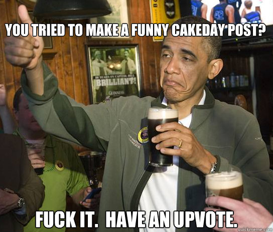 you tried to make a funny cakeday post? Fuck it.  Have an upvote. - you tried to make a funny cakeday post? Fuck it.  Have an upvote.  Upvoting Obama