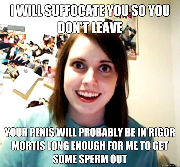 I will suffocate you so you don't leave Your penis will probably be in rigor mortis long enough for me to get some sperm out - I will suffocate you so you don't leave Your penis will probably be in rigor mortis long enough for me to get some sperm out  Overly Attached Girlfriend